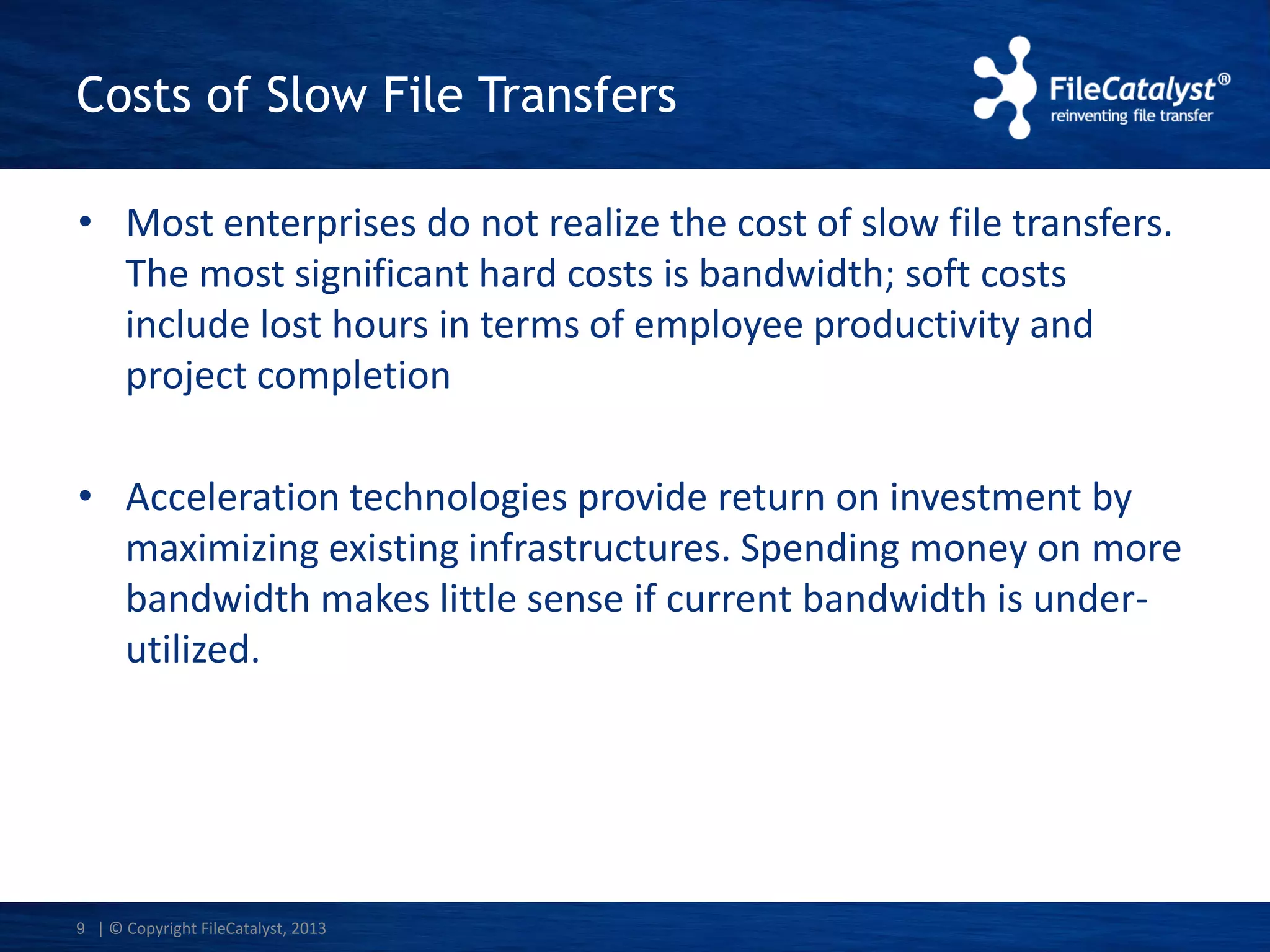 Costs of Slow File Transfers
• Most enterprises do not realize the cost of slow file transfers.
The most significant hard costs is bandwidth; soft costs
include lost hours in terms of employee productivity and
project completion

• Acceleration technologies provide return on investment by
maximizing existing infrastructures. Spending money on more
bandwidth makes little sense if current bandwidth is underutilized.

9 | © Copyright FileCatalyst, 2013

 
