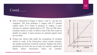Contd……
 This is illustrated in Figure 2 where Y and Y1, are the two
isoquants. The firm produces Y output with K* optimal
capital stock. If it wants to produce Y1 output, it must
increase its optimal capital stock to K*. The ray OR shows
constant returns to scale. It follows that if the firm wants to
double its output, it must increase its optimal capital stock
by two-fold.
 Eckaus has shown that under the assumption of constant
returns to scale, if the factor-price ration remain constant,
the simple accelerator would be constant. Suppose the firm's
production involves the use of only two factors, capital and
labour whose factor-price ratios are constant.
Dr.M.Madhavan, Asst. Professor, PG & Research Department of Economics
10
 
