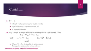 Contd……
 K = vY,
 where K * is the optimum capital stock in period t,
 v (the accelerator) is a positive constant, and
 Yt is output in period t.
 Any change in output will lead to a change in the capital stock. Thus
K*t - K*t-1 = v(Yt – Yt-1)
and Int = v (Yt – Yt-1) [Int = K*t - K*t-1]
= v ΔYt
 Where ΔYt = (Yt – Yt-1), and Int , is net investment.
This equation represents the naive accelerator.
Dr.M.Madhavan, Asst. Professor, PG & Research Department of Economics
6
 