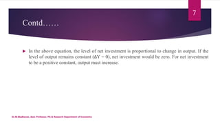 Contd……
 In the above equation, the level of net investment is proportional to change in output. If the
level of output remains constant (ΔY = 0), net investment would be zero. For net investment
to be a positive constant, output must increase.
Dr.M.Madhavan, Asst. Professor, PG & Research Department of Economics
7
 