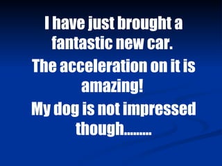 I have just brought a fantastic new car.  The acceleration on it is amazing!  My dog is not impressed though......... 