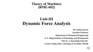 Unit-III
Dynamic Force Analysis
Dr. Ambuj Saxena
Associate Professor
Department of Mechanical Engineering
G. L. Bajaj Institute of Technology and Management
Plot No. 2, Knowledge Park III,
Greater Noida, Distt. G.B.Nagar (U.P.) India -201306
Theory of Machines
(RME-602)
 