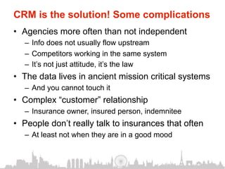 CRM is the solution! Some complications
•  Agencies more often than not independent
   –  Info does not usually flow upstream
   –  Competitors working in the same system
   –  It’s not just attitude, it’s the law
•  The data lives in ancient mission critical systems
   –  And you cannot touch it
•  Complex “customer” relationship
   –  Insurance owner, insured person, indemnitee
•  People don’t really talk to insurances that often
   –  At least not when they are in a good mood
 