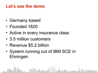 Let’s see the demo


•    Germany based
•    Founded 1820
•    Active in every insurance class
•    3.5 million customers
•    Revenue $5.2 billion
•    System running out of IBM SCE in
     Ehningen
 