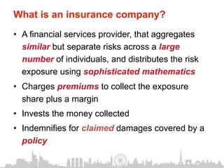 What is an insurance company?
•  A financial services provider, that aggregates
   similar but separate risks across a large
   number of individuals, and distributes the risk
   exposure using sophisticated mathematics
•  Charges premiums to collect the exposure
   share plus a margin
•  Invests the money collected
•  Indemnifies for claimed damages covered by a
   policy
 