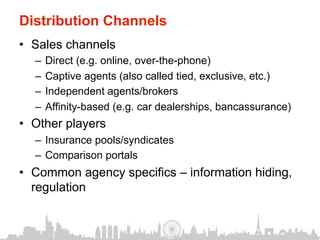 Distribution Channels
•  Sales channels
  –  Direct (e.g. online, over-the-phone)
  –  Captive agents (also called tied, exclusive, etc.)
  –  Independent agents/brokers
  –  Affinity-based (e.g. car dealerships, bancassurance)
•  Other players
  –  Insurance pools/syndicates
  –  Comparison portals
•  Common agency specifics – information hiding,
   regulation
 