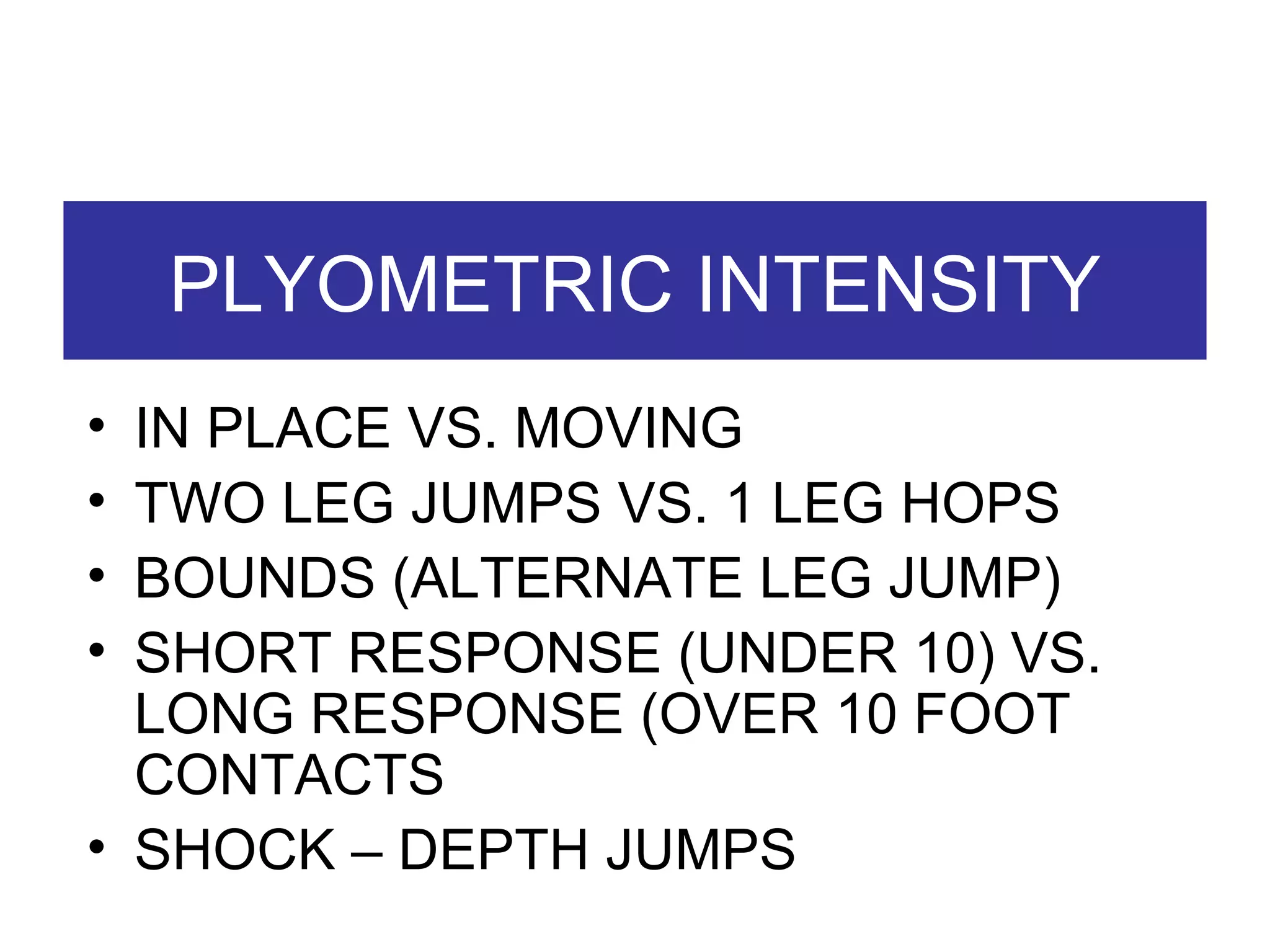 PLYOMETRIC INTENSITY IN PLACE VS. MOVING TWO LEG JUMPS VS. 1 LEG HOPS BOUNDS (ALTERNATE LEG JUMP) SHORT RESPONSE (UNDER 10) VS. LONG RESPONSE (OVER 10 FOOT CONTACTS SHOCK – DEPTH JUMPS 