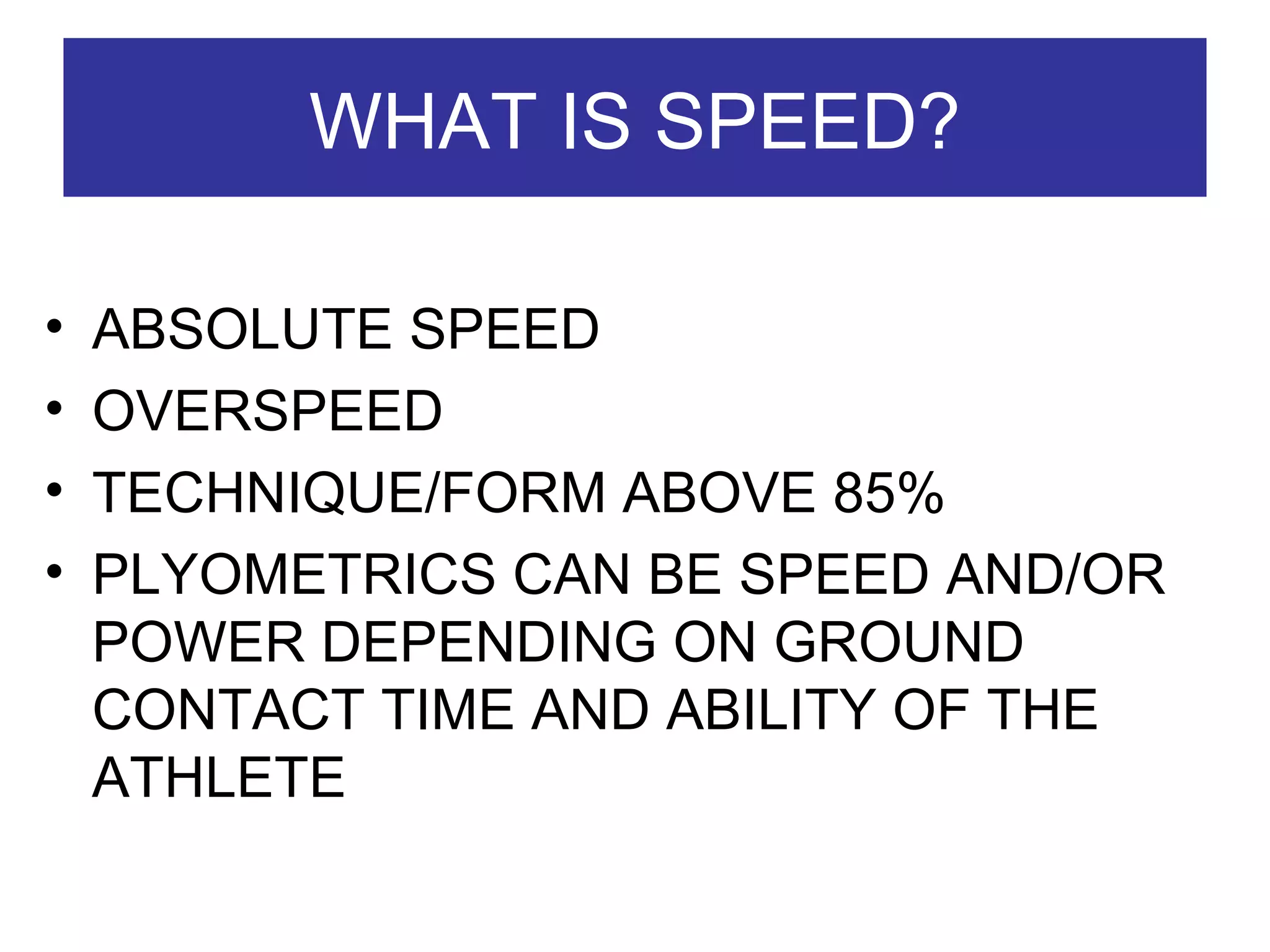 WHAT IS SPEED? ABSOLUTE SPEED  OVERSPEED  TECHNIQUE/FORM ABOVE 85% PLYOMETRICS CAN BE SPEED AND/OR POWER DEPENDING ON GROUND CONTACT TIME AND ABILITY OF THE ATHLETE 