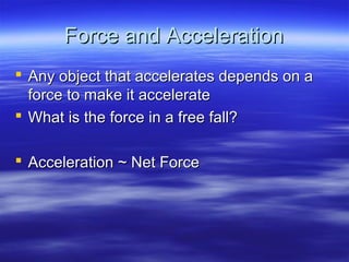 Force and AccelerationForce and Acceleration
 Any object that accelerates depends on aAny object that accelerates depends on a
force to make it accelerateforce to make it accelerate
 What is the force in a free fall?What is the force in a free fall?
 Acceleration ~ Net ForceAcceleration ~ Net Force
 