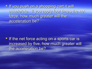  If you push on a shopping cart it willIf you push on a shopping cart it will
accelerate. If you apply four times the netaccelerate. If you apply four times the net
force, how much greater will theforce, how much greater will the
acceleration be?acceleration be?
 If the net force acting on a sports car isIf the net force acting on a sports car is
increased by five, how much greater willincreased by five, how much greater will
the acceleration be?the acceleration be?
 