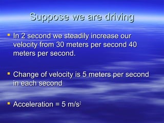 Suppose we are drivingSuppose we are driving
 In 2 second we steadily increase ourIn 2 second we steadily increase our
velocity from 30 meters per second 40velocity from 30 meters per second 40
meters per second.meters per second.
 Change of velocity is 5 meters per secondChange of velocity is 5 meters per second
in each secondin each second
 Acceleration = 5 m/sAcceleration = 5 m/s22
 