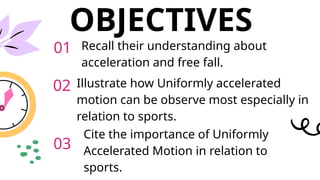 OBJECTIVES
Recall their understanding about
acceleration and free fall.
Illustrate how Uniformly accelerated
motion can be observe most especially in
relation to sports.
Cite the importance of Uniformly
Accelerated Motion in relation to
sports.
01
02
03
 