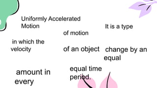 Uniformly Accelerated
Motion It is a type
of motion
in which the
velocity of an object change by an
equal
amount in
every
equal time
period.
 