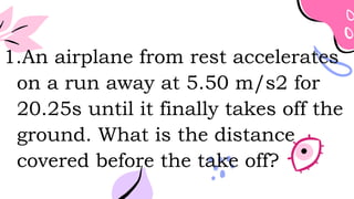 1.An airplane from rest accelerates
on a run away at 5.50 m/s2 for
20.25s until it finally takes off the
ground. What is the distance
covered before the take off?
 