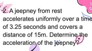 2. A jeepney from rest
accelerates uniformly over a time
of 3.25 seconds and covers a
distance of 15m. Determine the
acceleration of the jeepney?
 