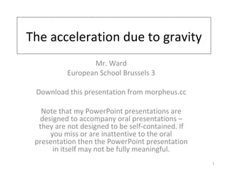 The acceleration due to gravity Mr. Ward European School Brussels 3 Download this presentation from morpheus.cc Note that my PowerPoint presentations are designed to accompany oral presentations – they are not designed to be self-contained. If you miss or are inattentive to the oral presentation then the PowerPoint presentation in itself may not be fully meaningful. 