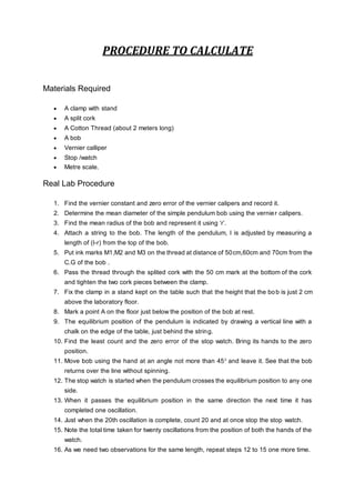 PROCEDURE TO CALCULATE
Materials Required
 A clamp with stand
 A split cork
 A Cotton Thread (about 2 meters long)
 A bob
 Vernier calliper
 Stop /watch
 Metre scale.
Real Lab Procedure
1. Find the vernier constant and zero error of the vernier calipers and record it.
2. Determine the mean diameter of the simple pendulum bob using the vernier calipers.
3. Find the mean radius of the bob and represent it using ‘r’.
4. Attach a string to the bob. The length of the pendulum, l is adjusted by measuring a
length of (l-r) from the top of the bob.
5. Put ink marks M1,M2 and M3 on the thread at distance of 50cm,60cm and 70cm from the
C.G of the bob .
6. Pass the thread through the splited cork with the 50 cm mark at the bottom of the cork
and tighten the two cork pieces between the clamp.
7. Fix the clamp in a stand kept on the table such that the height that the bob is just 2 cm
above the laboratory floor.
8. Mark a point A on the floor just below the position of the bob at rest.
9. The equilibrium position of the pendulum is indicated by drawing a vertical line with a
chalk on the edge of the table, just behind the string.
10. Find the least count and the zero error of the stop watch. Bring its hands to the zero
position.
11. Move bob using the hand at an angle not more than 450
and leave it. See that the bob
returns over the line without spinning.
12. The stop watch is started when the pendulum crosses the equilibrium position to any one
side.
13. When it passes the equilibrium position in the same direction the next time it has
completed one oscillation.
14. Just when the 20th oscillation is complete, count 20 and at once stop the stop watch.
15. Note the total time taken for twenty oscillations from the position of both the hands of the
watch.
16. As we need two observations for the same length, repeat steps 12 to 15 one more time.
 