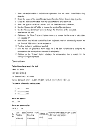 1. Select the environment to perform the experiment from the 'Select Environment' drop
down list.
2. Select the shape of the bob of the pendulum from the 'Select Shape' drop down list.
3. Select the material of the bob from the 'Select Material' drop down list.
4. Select the type of the wire to be used from the 'Select Wire' drop down list.
5. Use the 'Change Length' slider to change the length of the pendulum.
6. Use the 'Change Dimension' slider to change the dimension of the bob used.
7. Now release the bob.
8. Clicking on the 'Show Protractor' button helps us to ensure that the angle of swing does
not exceeds 450
.
9. Now click on 'Play /Pause' button to start the stopwatch. We can alternatively click on the
the 'Start' or 'Stop' button on the stopwatch.
10. The time for twenty oscillations is noted.
11. Now the real lab procedure from steps 12 to 18 can be followed to complete the
observations for finding the acceleration due to gravity.
12. Clicking on the 'Answer' button displays the acceleration due to gravity for the
corresponding environment.
Observations
To find the diameter of the bob
1 M S D = 1mm
10 V S D =9 M S D
1 V S D=9/10 M S D=0.9 mm
Vernier Constant, V.C.= 1 M.S.D.-1 V.S.D. = (1-0.9) mm = 0.1 mm = 0.01cm.
Zero error of vernier callipers(e)
1. e=..............cm
2. e=..............cm
3. e=..............cm
Mean zero error
e =.......cm
Mean zero correction
c = -e = ......cm
SL
No
Main Scale
Reading
MSR(cm)
Vernier scale
Reading
VSR(dvs)
(VSRxL.C)
(cm)
Diameter of the bob,D=MSR+(VSRx
L.C)+c(zero correction)
(cm)
 