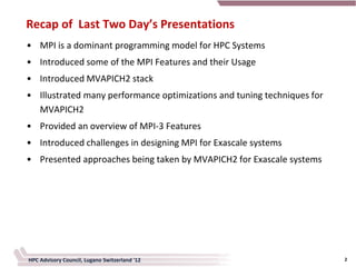 Recap of Last Two Day’s Presentations
• MPI is a dominant programming model for HPC Systems
• Introduced some of the MPI Features and their Usage
• Introduced MVAPICH2 stack
• Illustrated many performance optimizations and tuning techniques for
  MVAPICH2
• Provided an overview of MPI-3 Features
• Introduced challenges in designing MPI for Exascale systems
• Presented approaches being taken by MVAPICH2 for Exascale systems




HPC Advisory Council, Lugano Switzerland '12                             2
 