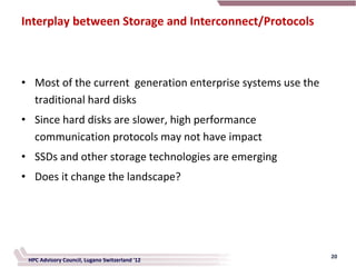 Interplay between Storage and Interconnect/Protocols



• Most of the current generation enterprise systems use the
  traditional hard disks
• Since hard disks are slower, high performance
  communication protocols may not have impact
• SSDs and other storage technologies are emerging
• Does it change the landscape?




                                                              20
 HPC Advisory Council, Lugano Switzerland '12
 