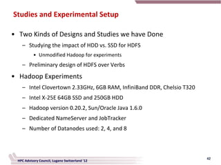 Studies and Experimental Setup

• Two Kinds of Designs and Studies we have Done
    – Studying the impact of HDD vs. SSD for HDFS
           • Unmodified Hadoop for experiments
    – Preliminary design of HDFS over Verbs
• Hadoop Experiments
    – Intel Clovertown 2.33GHz, 6GB RAM, InfiniBand DDR, Chelsio T320
    – Intel X-25E 64GB SSD and 250GB HDD
    – Hadoop version 0.20.2, Sun/Oracle Java 1.6.0
    – Dedicated NameServer and JobTracker
    – Number of Datanodes used: 2, 4, and 8



                                                                        42
  HPC Advisory Council, Lugano Switzerland '12
 