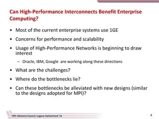 Can High-Performance Interconnects Benefit Enterprise
Computing?
• Most of the current enterprise systems use 1GE
• Concerns for performance and scalability
• Usage of High-Performance Networks is beginning to draw
  interest
     – Oracle, IBM, Google are working along these directions
• What are the challenges?
• Where do the bottlenecks lie?
• Can these bottlenecks be alleviated with new designs (similar
  to the designs adopted for MPI)?



 HPC Advisory Council, Lugano Switzerland '12                     9
 