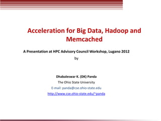 Acceleration for Big Data, Hadoop and
               Memcached
A Presentation at HPC Advisory Council Workshop, Lugano 2012
                              by



                  Dhabaleswar K. (DK) Panda
                   The Ohio State University
               E-mail: panda@cse.ohio-state.edu
             http://www.cse.ohio-state.edu/~panda
 