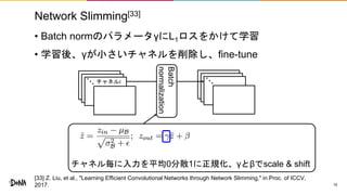 Network Slimming[33]
• Batch normのパラメータγにL1ロスをかけて学習
• 学習後、γが小さいチャネルを削除し、fine-tune
19
チャネル毎に入力を平均0分散1に正規化、γとβでscale & shift
チャネルi
Batch
normalization
[33] Z. Liu, et al., "Learning Efficient Convolutional Networks through Network Slimming," in Proc. of ICCV,
2017.
 