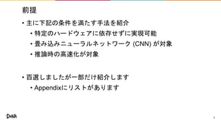 前提
• 主に下記の条件を満たす手法を紹介
• 特定のハードウェアに依存せずに実現可能
• 畳み込みニューラルネットワーク (CNN) が対象
• 推論時の高速化が対象
• 百選しましたが一部だけ紹介します
• Appendixにリストがあります
2
 