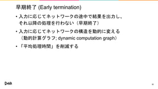 早期終了 (Early termination)
• 入力に応じてネットワークの途中で結果を出力し、
それ以降の処理を行わない（早期終了）
• 入力に応じてネットワークの構造を動的に変える
（動的計算グラフ; dynamic computation graph）
• 「平均処理時間」を削減する
38
 