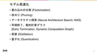 モデル高速化
• 畳み込みの分解 (Factorization)
• 枝刈り (Pruning)
• アーキテクチャ探索 (Neural Architecture Search; NAS)
• 早期終了、動的計算グラフ
(Early Termination, Dynamic Computation Graph)
• 蒸留 (Distillation)
• 量子化 (Quantization)
4
 