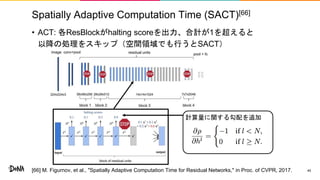 Spatially Adaptive Computation Time (SACT)[66]
• ACT: 各ResBlockがhalting scoreを出力、合計が1を超えると
以降の処理をスキップ（空間領域でも行うとSACT）
40
計算量に関する勾配を追加
[66] M. Figurnov, et al., "Spatially Adaptive Computation Time for Residual Networks," in Proc. of CVPR, 2017.
 