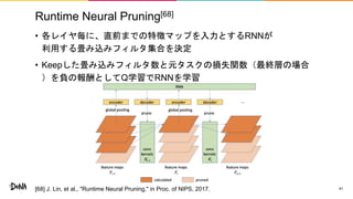 Runtime Neural Pruning[68]
• 各レイヤ毎に、直前までの特徴マップを入力とするRNNが
利用する畳み込みフィルタ集合を決定
• Keepした畳み込みフィルタ数と元タスクの損失関数（最終層の場合
）を負の報酬としてQ学習でRNNを学習
41[68] J. Lin, et al., "Runtime Neural Pruning," in Proc. of NIPS, 2017.
 
