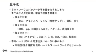 量子化
• ネットワークのパラメータ等を量子化することで
モデルサイズを削減、学習や推論を高速化
• 量子化対象
• 重み、アクティベーション（特徴マップ）、勾配、エラー
• 量子化手法
• 線形、log、非線形 / スカラ、ベクトル、直積量子化
• 量子化ビット
• 1bit（バイナリ）、3値 (-1, 0, 1)、8bit、16bit、任意bit
• 専用ハードがないと恩恵を受けられない事が多い
• 半精度/混合精度*は汎用ハード＆フレームワークでもサポート
48* https://github.com/NVIDIA/apex
 
