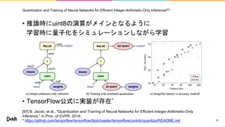 Quantization and Training of Neural Networks for Efficient Integer-Arithmetic-Only Inference[97]
• 推論時にuint8の演算がメインとなるように
学習時に量子化をシミュレーションしながら学習
• TensorFlow公式に実装が存在*
51
[97] B. Jacob, et al., "Quantization and Training of Neural Networks for Efficient Integer-Arithmetic-Only
Inference," in Proc. of CVPR, 2018.
* https://github.com/tensorflow/tensorflow/blob/master/tensorflow/contrib/quantize/README.md
 