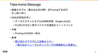 Take-home Message
• 軽量なモデル（畳み込みの分解）をPruningするのが
手っ取り早い
• NASが庶民の手に
• アーキテクチャとモデルの同時学習（Single shot化）
• FLOPsではなく実デバイスでの速度をフィードバック
• 今後
• PruningとNASの一体化
• 参考
• 第21回ステアラボ人工知能セミナー
「畳み込みニューラルネットワークの高精度化と高速化」
54
 
