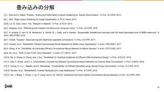 畳み込みの分解
[1] L. Sifre and S. Mallat, "Rotation, Scaling and Deformation Invariant Scattering for Texture Discrimination," in Proc. of CVPR, 2013.
[2] L. Sifre, "Rigid-motion Scattering for Image Classification, in Ph.D. thesis, 2014.
[3] M. Lin, Q. Chen, and S. Yan, "Network in Network," in Proc. of ICLR, 2014.
[4] C. Szegedy, et al., "Rethinking the Inception Architecture for Computer Vision," in Proc. of CVPR, 2016.
[5] F. N. Iandola, S. Han, M. W. Moskewicz, K. Ashraf, W. J. Dally, and K. Keutzer, "SqueezeNet: AlexNet-level accuracy with 50x fewer parameters and <0.5MB model size," in
arXiv:1602.07360, 2016.
[6] F. Chollet, "Xception: Deep learning with depthwise separable convolutions," in Proc. of CVPR, 2017.
[7] A. Howard, et al., "MobileNets: Efficient Convolutional Neural Networks for Mobile Vision Applications," in arXiv:1704.04861, 2017.
[8] X. Zhang, et al., "ShuffleNet: An Extremely Efficient Convolutional Neural Network for Mobile Devices," in arXiv:1707.01083, 2017.
[9] B. Wu, et al., "Shift: A Zero FLOP, Zero Parameter," in arXiv:1711.08141, 2017.
[10] N. Ma, X. Zhang, H. Zheng, and J. Sun, "ShuffleNet V2: Practical Guidelines for Efficient CNN Architecture Design," in Proc. of ECCV, 2018.
[11] H. Gao, Z. Wang, and S. Ji, "ChannelNets: Compact and Efficient Convolutional Neural Networks via Channel-Wise Convolutions", in Proc. of NIPS, 2018.
[12] G. Huang, S. Liu, L. Maaten, and K. Weinberger, "CondenseNet: An Efficient DenseNet using Learned Group Convolutions," in Proc. of CVPR, 2018.
[13] M. Sandler, et al., "MobileNetV2: Inverted Residuals and Linear Bottlenecks," in Proc. of CVPR, 2018.
[14] G. Xie, J. Wang, T. Zhang, J. Lai, R. Hong, and G. Qi, "IGCV2: Interleaved Structured Sparse Convolutional Neural Networks, in Proc. of CVPR, 2018.
56
 
