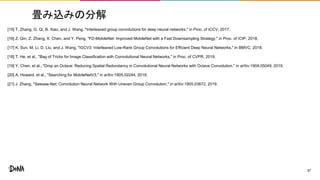 畳み込みの分解
[15] T. Zhang, G. Qi, B. Xiao, and J. Wang, "Interleaved group convolutions for deep neural networks," in Proc. of ICCV, 2017.
[16] Z. Qin, Z. Zhang, X. Chen, and Y. Peng, "FD-MobileNet: Improved MobileNet with a Fast Downsampling Strategy," in Proc. of ICIP, 2018.
[17] K. Sun, M. Li, D. Liu, and J. Wang, "IGCV3: Interleaved Low-Rank Group Convolutions for Efficient Deep Neural Networks," in BMVC, 2018.
[18] T. He, et al., "Bag of Tricks for Image Classification with Convolutional Neural Networks," in Proc. of CVPR, 2019.
[19] Y. Chen, et al., "Drop an Octave: Reducing Spatial Redundancy in Convolutional Neural Networks with Octave Convolution," in arXiv:1904.05049, 2019.
[20] A. Howard, et al., "Searching for MobileNetV3," in arXiv:1905.02244, 2019.
[21] J. Zhang, "Seesaw-Net: Convolution Neural Network With Uneven Group Convolution," in arXiv:1905.03672, 2019.
57
 