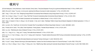 枝刈り
[37] Kirill Neklyudov, Dmitry Molchanov, Arsenii Ashukha, Dmitry Vetrov, "Structured Bayesian Pruning via Log-Normal Multiplicative Noise," in Proc. of NIPS, 2017.
[38] M. Zhu and S. Gupta, "To prune, or not to prune: exploring the efficacy of pruning for model compression," in Proc. of ICLRW, 2018.
[39] T. Yang, Y. Chen, and V. Sze, "Designing Energy-Efficient Convolutional Neural Networks Using Energy-Aware Pruning," in Proc. of CVPR, 2017.
[40] Y. He, G. Kang, X. Dong, Y. Fu, and Y. Yang, "Soft Filter Pruning for Accelerating Deep Convolutional Neural Networks," in Proc. of IJCAI, 2018.
[41] Y. He, et al., "AMC - AutoML for Model Compression and Acceleration on Mobile Devices," in Proc. of ECCV, 2018.
[42] T. Yang, A. Howard, B. Chen, X. Zhang, A. Go, M. Sandler, V. Sze, and H. Adam, "NetAdapt: Platform-Aware Neural Network Adaptation for Mobile Applications," in Proc. of
ECCV, 2018.
[43] J. Luo and J. Wu, "AutoPruner: An End-to-End Trainable Filter Pruning Method for Efficient Deep Model Inference," in arXiv:1805.08941, 2018.
[44] J. Frankle and M. Carbin, "The Lottery Ticket Hypothesis: Finding Sparse, Trainable Neural Networks," in Proc. of ICLR, 2019.
[45] Z. Liu, et al., "Rethinking the Value of Network Pruning," in Proc. of ICLR, 2019.
[46] J. Yu, L. Yang, N. Xu, J. Yang, and T. Huang, "Slimmable Neural Networks," in Proc. of ICLR, 2019.
[47] S. Lin, R. Ji, C. Yan, B. Zhang, L. Cao, Q. Ye, F. Huang, and D. Doermann, "Towards Optimal Structured CNN Pruning via Generative Adversarial Learning," in Proc. of CVPR,
2019. GAN
[48] J. Yu and T. Huang, "Universally Slimmable Networks and Improved Training Techniques," in arXiv:1903.05134, 2019.
[49] J. Yu and T. Huang, "Network Slimming by Slimmable Networks: Towards One-Shot Architecture Search for Channel Numbers," in arXiv:1903.11728, 2019.
[50] Z. Liu, H. Mu, X. Zhang, Z. Guo, X. Yang, T. Cheng, and J. Sun, "MetaPruning: Meta Learning for Automatic Neural Network Channel Pruning," in arXiv:1903.10258, 2019.
59
 