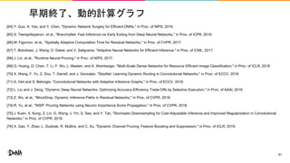早期終了、動的計算グラフ
[64] Y. Guo, A. Yao, and Y. Chen, "Dynamic Network Surgery for Efficient DNNs," in Proc. of NIPS, 2016.
[65] S. Teerapittayanon, et al., "BranchyNet: Fast Inference via Early Exiting from Deep Neural Networks," in Proc. of ICPR, 2016.
[66] M. Figurnov, et al., "Spatially Adaptive Computation Time for Residual Networks," in Proc. of CVPR, 2017.
[67] T. Bolukbasi, J. Wang, O. Dekel, and V. Saligrama, "Adaptive Neural Networks for Efficient Inference," in Proc. of ICML, 2017.
[68] J. Lin, et al., "Runtime Neural Pruning," in Proc. of NIPS, 2017.
[69] G. Huang, D. Chen, T. Li, F. Wu, L. Maaten, and K. Weinberger, "Multi-Scale Dense Networks for Resource Efficient Image Classification," in Proc. of ICLR, 2018.
[70] X. Wang, F. Yu, Z. Dou, T. Darrell, and J. Gonzalez, "SkipNet: Learning Dynamic Routing in Convolutional Networks," in Proc. of ECCV, 2018.
[71] A. Veit and S. Belongie, "Convolutional Networks with Adaptive Inference Graphs," in Proc. of ECCV, 2018.
[72] L. Liu and J. Deng, "Dynamic Deep Neural Networks: Optimizing Accuracy-Efficiency Trade-Offs by Selective Execution," in Proc. of AAAI, 2018.
[73] Z. Wu, et al., "BlockDrop: Dynamic Inference Paths in Residual Networks," in Proc. of CVPR, 2018.
[74] R, Yu, et al., "NISP: Pruning Networks using Neuron Importance Score Propagation," in Proc. of CVPR, 2018.
[75] J. Kuen, X. Kong, Z. Lin, G. Wang, J. Yin, S. See, and Y. Tan, "Stochastic Downsampling for Cost-Adjustable Inference and Improved Regularization in Convolutional
Networks," in Proc. of CVPR, 2018.
[76] X. Gao, Y. Zhao, L. Dudziak, R. Mullins, and C. Xu, "Dynamic Channel Pruning: Feature Boosting and Suppression," in Proc. of ICLR, 2019.
61
 