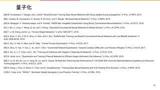 量子化
[88] M. Courbariaux, Y. Bengio, and J. David, "BinaryConnect: Training Deep Neural Networks with binary weights during propagations," in Proc. of NIPS, 2015.
[89] I. Hubara, M. Courbariaux, D. Soudry, R. El-Yaniv, and Y. Bengio, "Binarized Neural Networks," in Proc. of NIPS, 2016.
[90] M. Rastegari, V. OrdonezJoseph, and R. Farhadi, "XNOR-Net: ImageNet Classification Using Binary Convolutional Neural Networks," in Proc. of ECCV, 2016.
[91] J. Wu, C. Leng, Y. Wang, Q. Hu, and J. Cheng, "Quantized Convolutional Neural Networks for Mobile Devices," in Proc. of CVPR, 2016.
[92] F. Li, B. Zhang, and B. Liu, "Ternary Weight Networks," in arXiv:1605.04711, 2016.
[93] S. Zhou, Y. Wu, Z. Ni, X. Zhou, H. Wen, and Y. Zou, "DoReFa-Net: Training Low Bitwidth Convolutional Neural Networks with Low Bitwidth Gradients," in
arXiv:1606.06160, 2016.
[94] C. Zhu, S. Han, H. Mao, and W. Dally, "Trained Ternary Quantization," in Proc. of ICLR, 2017.
[95] A. Zhou, A. Yao, Y. Guo, L. Xu, and Y. Chen, "Incremental Network Quantization: Towards Lossless CNNs with Low-Precision Weights," in Proc. of ICLR, 2017.
[96] S. Wu, G. Li, F. Chen, and L. Shi, "Training and Inference with Integers in Deep Neural Networks," in Proc. of ICLR, 2018.
[97] B. Jacob, et al., "Quantization and Training of Neural Networks for Efficient Integer-Arithmetic-Only Inference," in Proc. of CVPR, 2018.
[98] Z. Liu, B. Wu, W. Luo, X. Yang, W. Liu, and K. Cheng, "Bi-Real Net: Enhancing the Performance of 1-bit CNNs With Improved Representational Capability and Advanced
Training Algorithm," in Proc. of ECCV, 2018.
[99] N. Wang, J. Choi, D. Brand, C. Chen, and K. Gopalakrishnan, "Training Deep Neural Networks with 8-bit Floating Point Numbers," in Proc. of NIPS, 2018.
[100] G. Yang, et al., "SWALP : Stochastic Weight Averaging in Low-Precision Training," in Proc. of ICML, 2019.
63
 