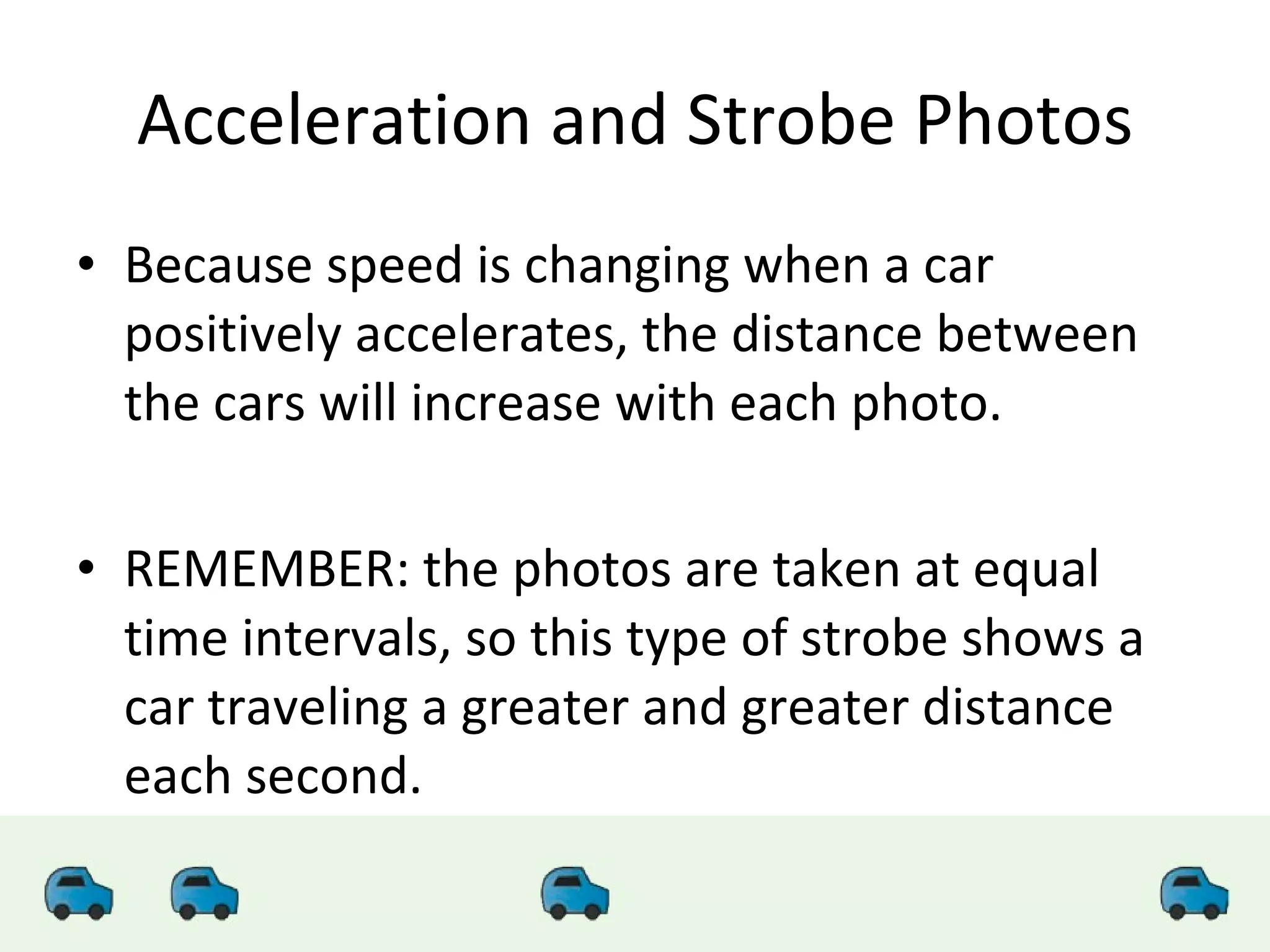 Acceleration and Strobe Photos Because speed is changing when a car positively accelerates, the distance between the cars will increase with each photo. REMEMBER: the photos are taken at equal time intervals, so this type of strobe shows a car traveling a greater and greater distance each second. 