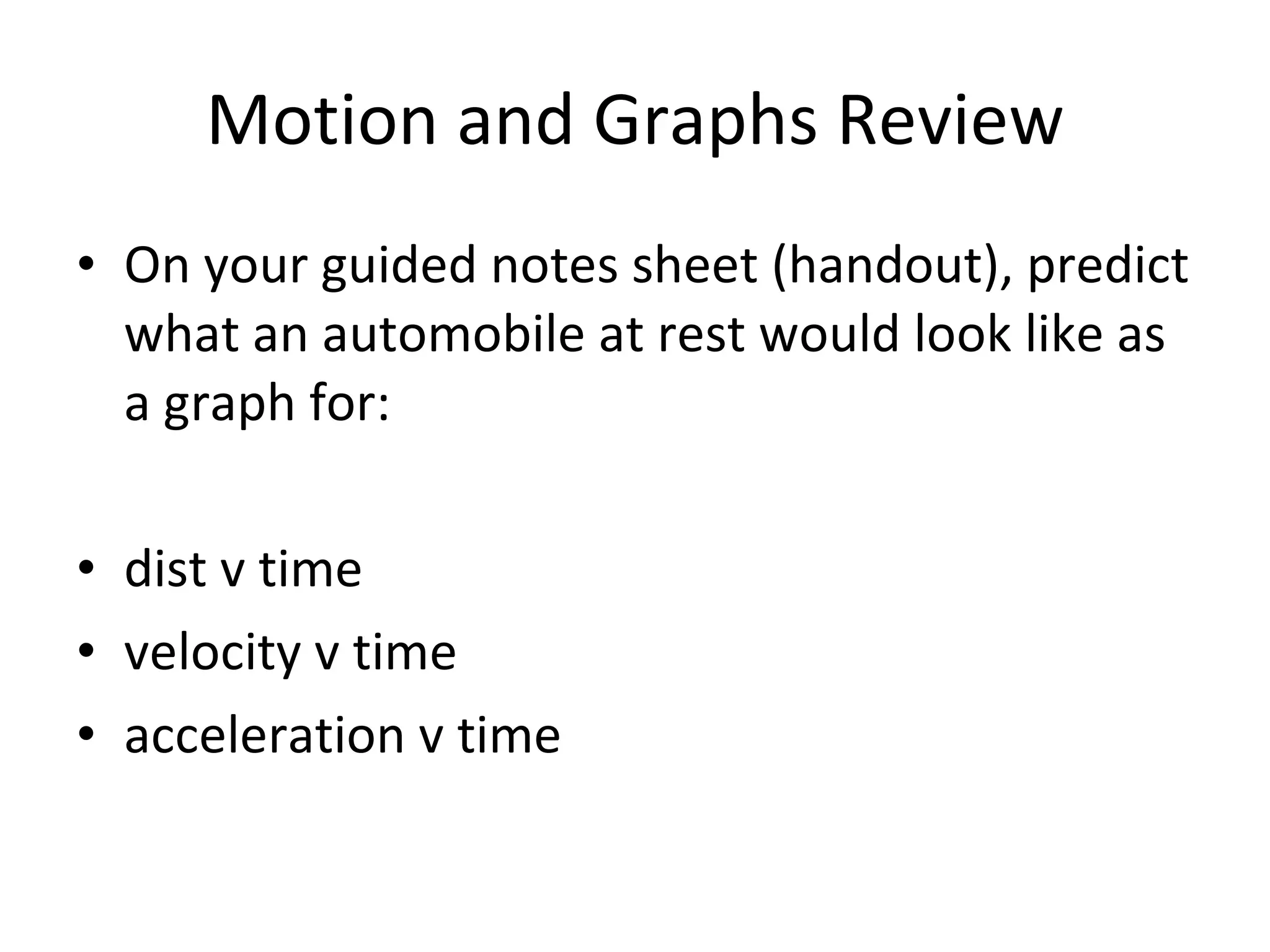 Motion and Graphs Review On your guided notes sheet (handout), predict what an automobile at rest would look like as a graph for: dist v time velocity v time acceleration v time 