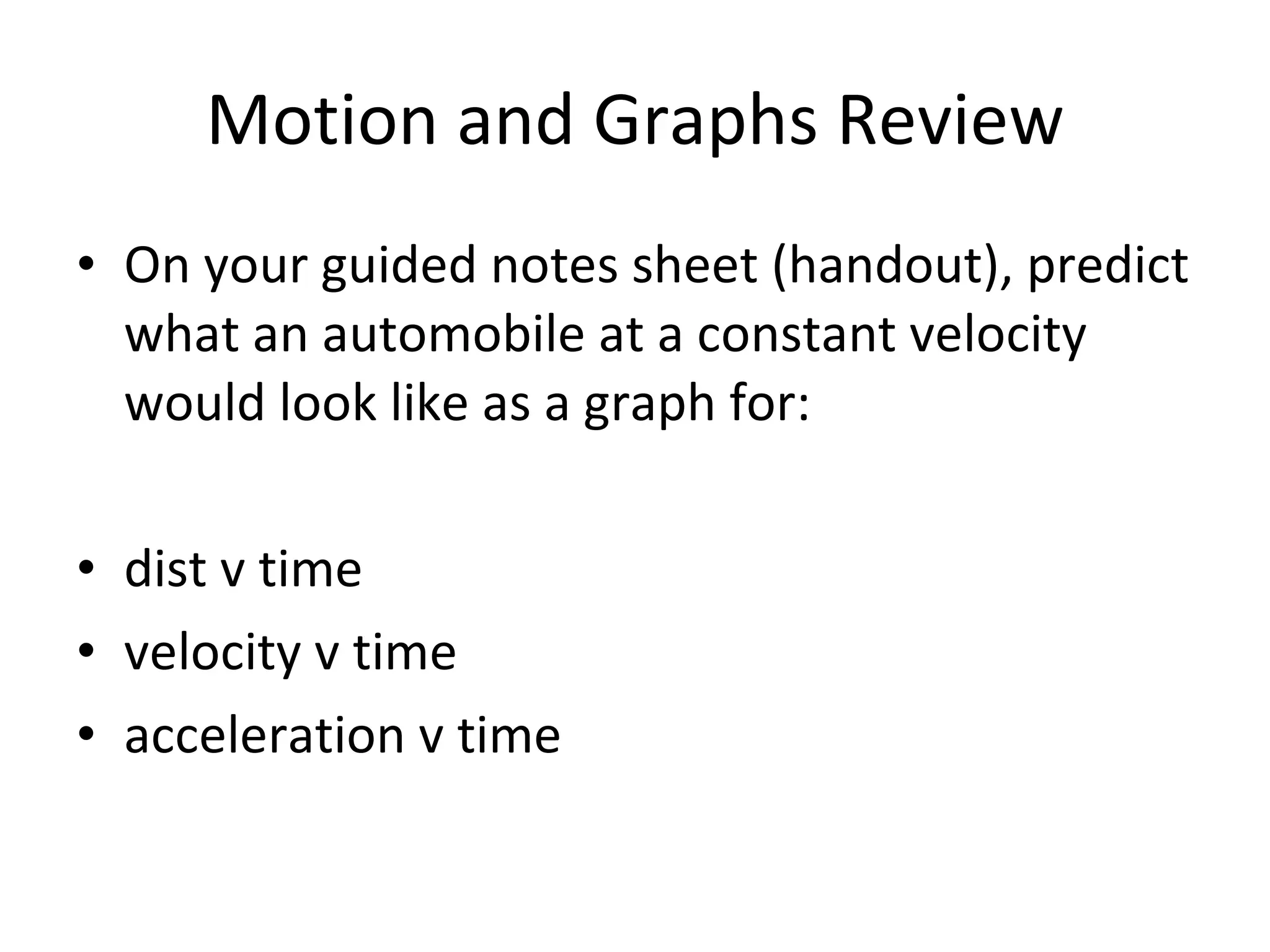 Motion and Graphs Review On your guided notes sheet (handout), predict what an automobile at a constant velocity would look like as a graph for: dist v time velocity v time acceleration v time 