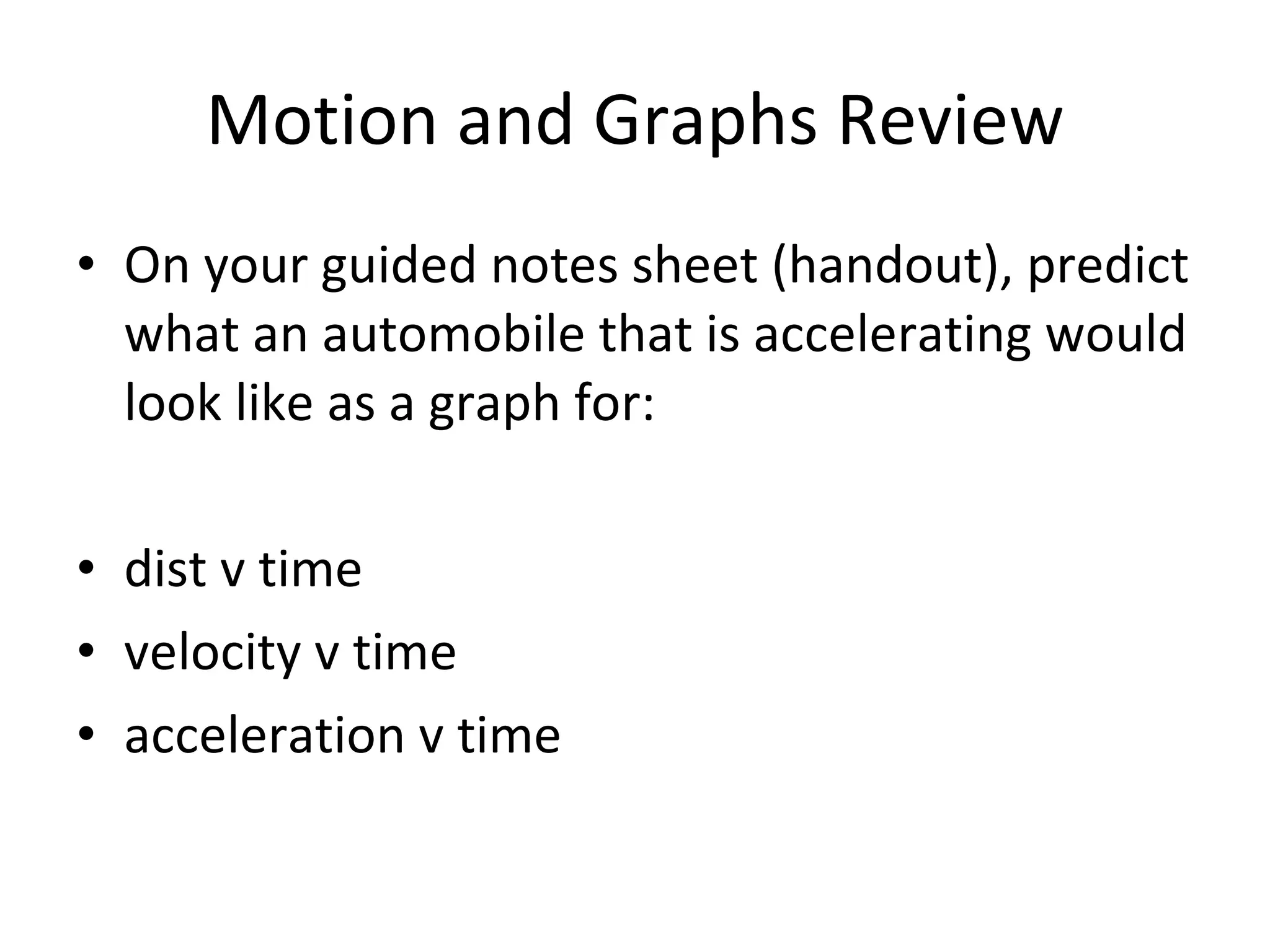 Motion and Graphs Review On your guided notes sheet (handout), predict what an automobile that is accelerating would look like as a graph for: dist v time velocity v time acceleration v time 