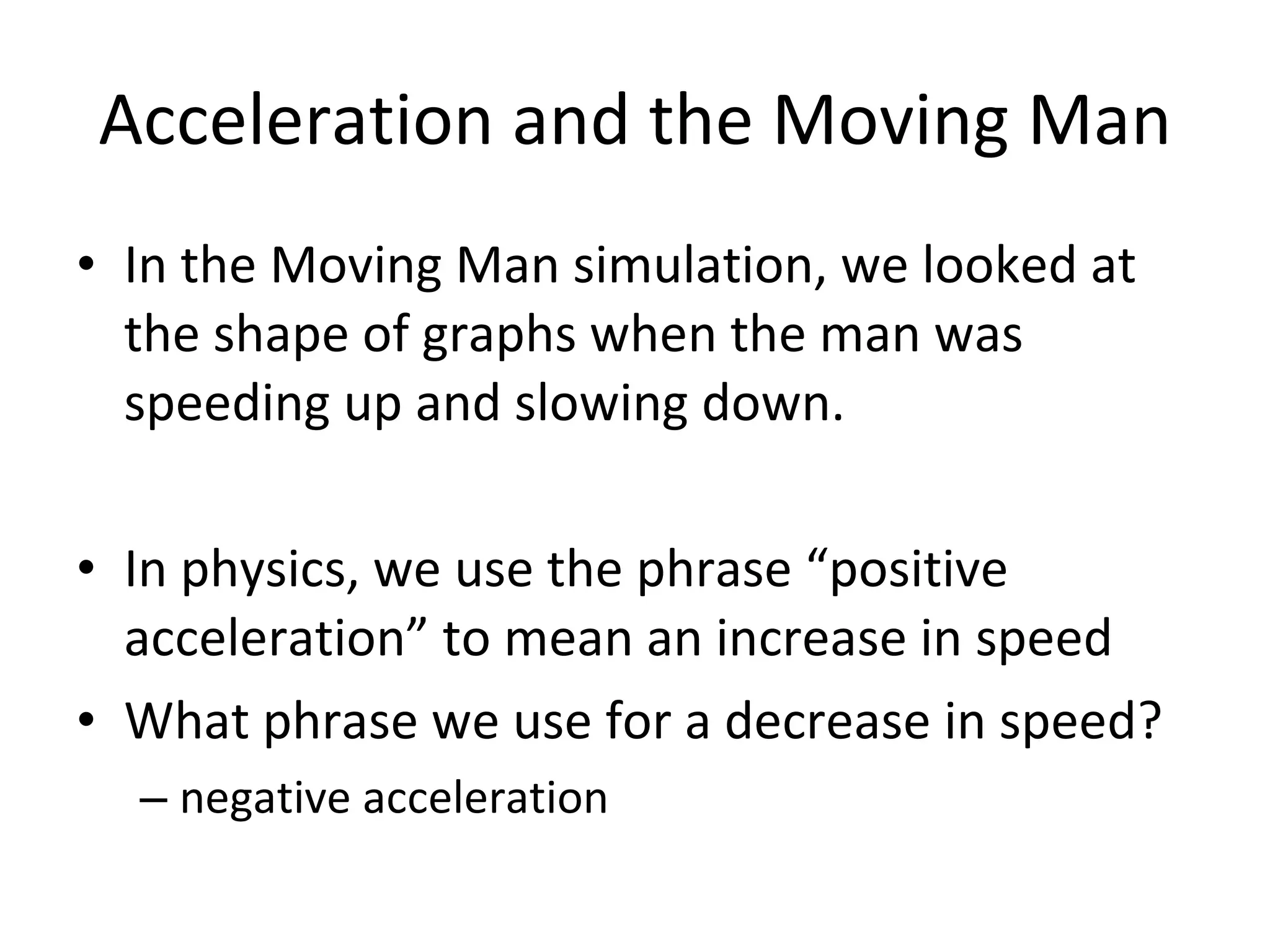 Acceleration and the Moving Man In the Moving Man simulation, we looked at the shape of graphs when the man was speeding up and slowing down. In physics, we use the phrase “positive acceleration” to mean an increase in speed What phrase we use for a decrease in speed? negative acceleration 