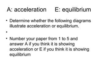 A: acceleration E: equilibrium
• Determine whether the following diagrams
illustrate acceleration or equilibrium.
•
• Number your paper from 1 to 5 and
answer A if you think it is showing
acceleration or E if you think it is showing
equilibrium
 