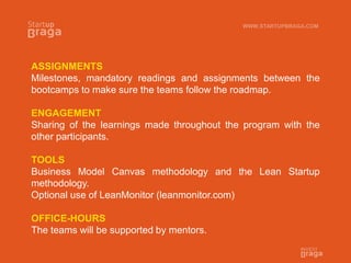 ASSIGNMENTS
Milestones, mandatory readings and assignments between the
bootcamps to make sure the teams follow the roadmap.
ENGAGEMENT
Sharing of the learnings made throughout the program with the
other participants.
TOOLS
Business Model Canvas methodology and the Lean Startup
methodology.
Optional use of LeanMonitor (leanmonitor.com)
OFFICE-HOURS
The teams will be supported by mentors.
WWW.STARTUPBRAGA.COM
 