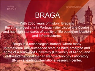 WWW.STARTUPBRAGA.COM
BRAGA
With 2000 years of history, Braga is
the third-largest city in Portugal (after Lisbon and Oporto)
and has high standards of quality of life based on location
and infrastructures.
Braga is a technological hotbed, where many
international well succeeded startups have emerged and
home of a renowned University (University of Minho) and
of the International Iberian Nanotechnology Laboratory
(INL) - a leading international research center.
 