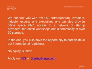We connect you with over 50 entrepreneurs, investors,
industry experts and executives and we also provide
office space 24/7, access to a network of startup
providers, top-notch workshops and a community of over
30 startups.
In the end, you also have the opportunity to participate in
our international roadshow.
No equity is taken.
Apply on F6S or StartupBraga.com
WWW.STARTUPBRAGA.COM
 